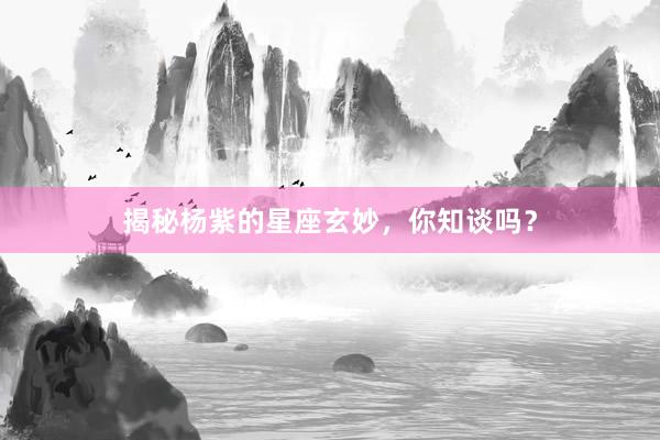 揭秘杨紫的星座玄妙，你知谈吗？