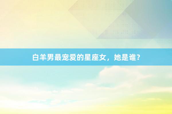 白羊男最宠爱的星座女，她是谁？