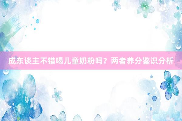 成东谈主不错喝儿童奶粉吗？两者养分鉴识分析