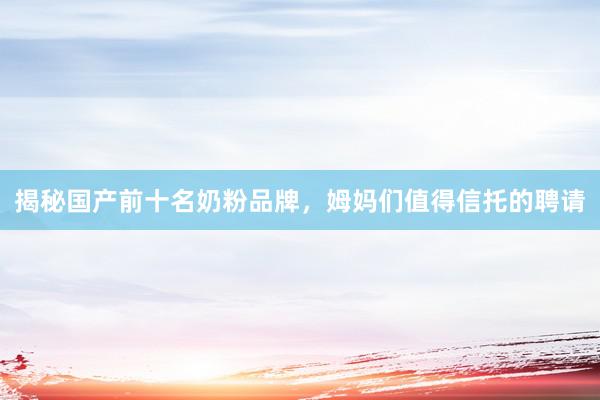 揭秘国产前十名奶粉品牌，姆妈们值得信托的聘请
