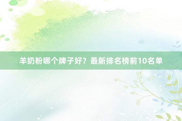 羊奶粉哪个牌子好？最新排名榜前10名单