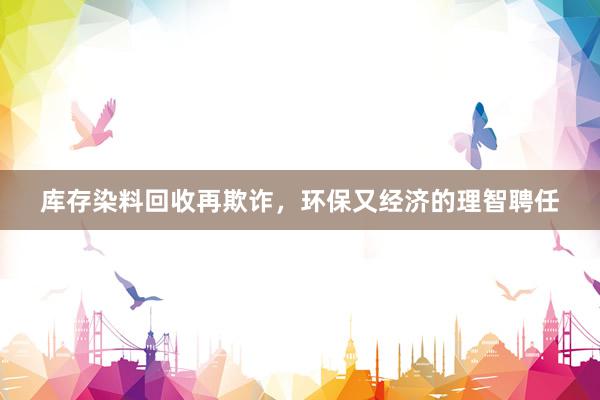 库存染料回收再欺诈，环保又经济的理智聘任